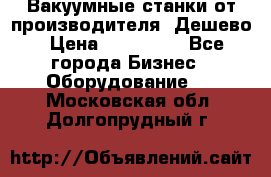 Вакуумные станки от производителя. Дешево › Цена ­ 150 000 - Все города Бизнес » Оборудование   . Московская обл.,Долгопрудный г.